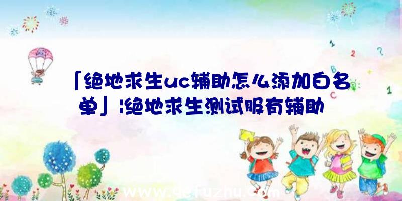 「绝地求生uc辅助怎么添加白名单」|绝地求生测试服有辅助